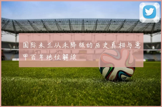 国际米兰从未降级的历史真相与意甲百年地位解读