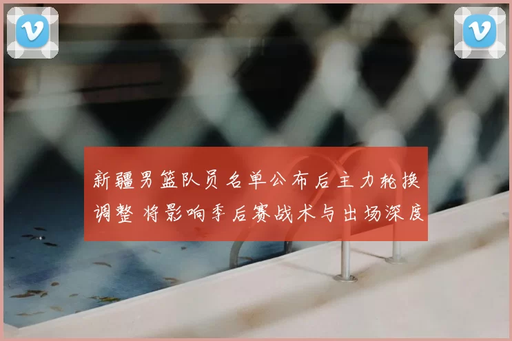 新疆男篮队员名单公布后主力轮换调整 将影响季后赛战术与出场深度