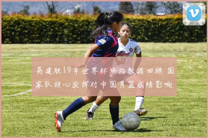 易建联19年世界杯场均数据回顾 国家队核心发挥对中国男篮成绩影响