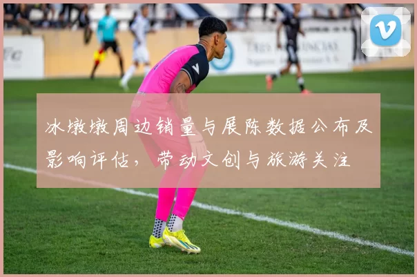 冰墩墩周边销量与展陈数据公布及影响评估，带动文创与旅游关注