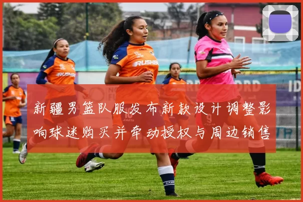 新疆男篮队服发布新款设计调整影响球迷购买并牵动授权与周边销售