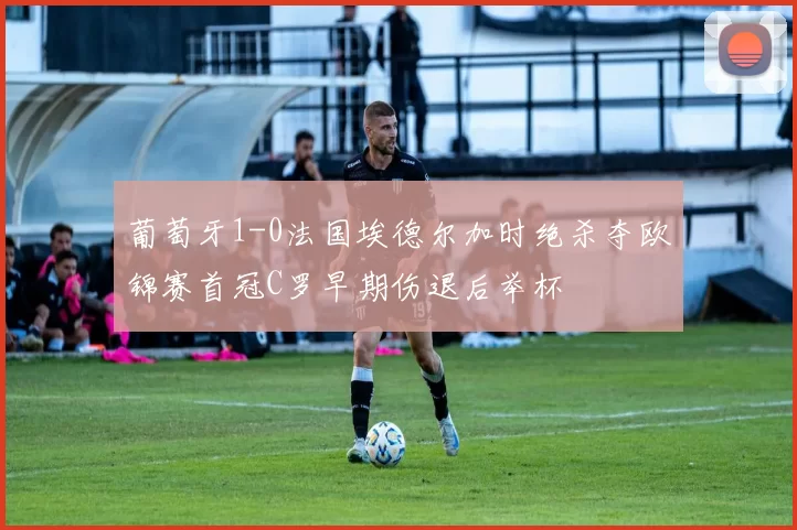 葡萄牙1-0法国埃德尔加时绝杀夺欧锦赛首冠C罗早期伤退后举杯