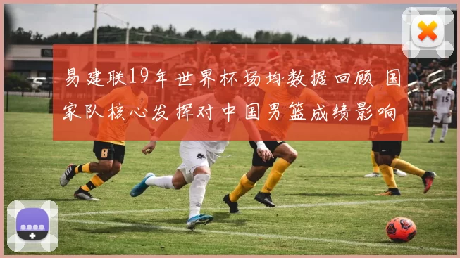 易建联19年世界杯场均数据回顾 国家队核心发挥对中国男篮成绩影响