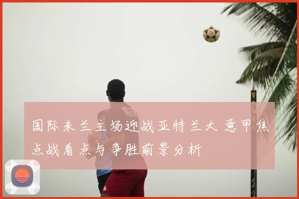 国际米兰主场迎战亚特兰大 意甲焦点战看点与争胜前景分析