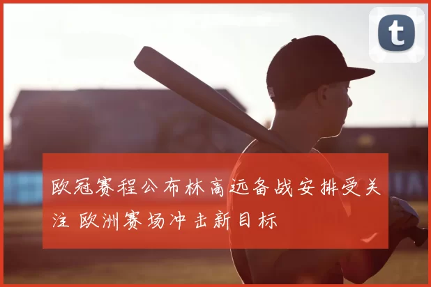 欧冠赛程公布林高远备战安排受关注 欧洲赛场冲击新目标