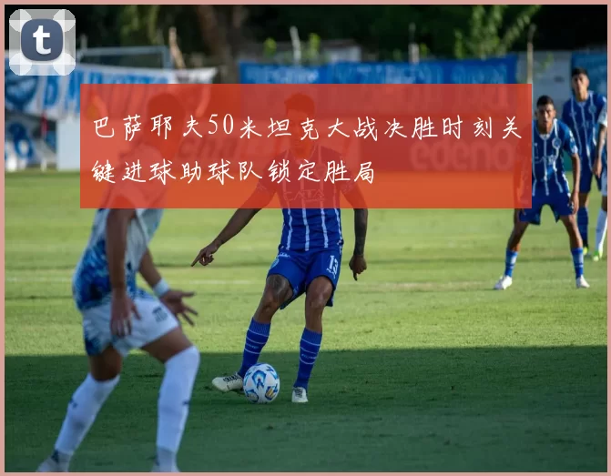 巴萨耶夫50米坦克大战决胜时刻关键进球助球队锁定胜局