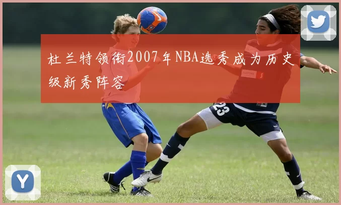 杜兰特领衔2007年NBA选秀成为历史级新秀阵容