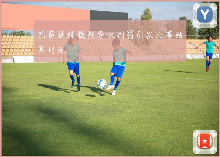 巴萨逆转裁判争议判罚引发比赛结果讨论