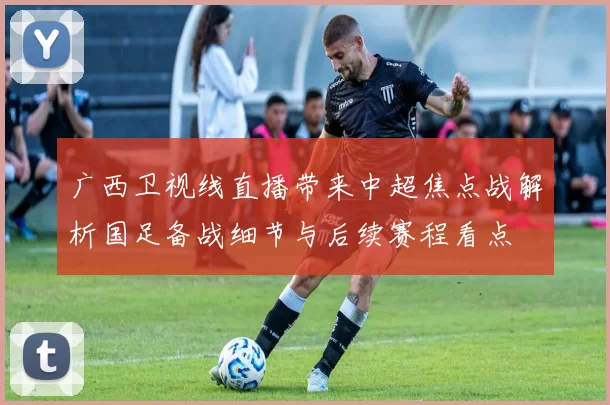 广西卫视线直播带来中超焦点战解析国足备战细节与后续赛程看点