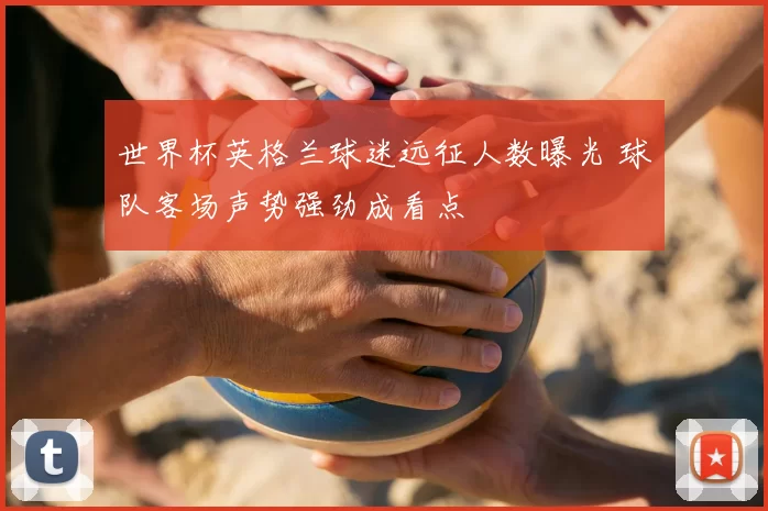 世界杯英格兰球迷远征人数曝光 球队客场声势强劲成看点