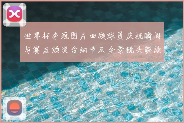 世界杯夺冠图片回顾球员庆祝瞬间与赛后颁奖台细节及全景镜头解读