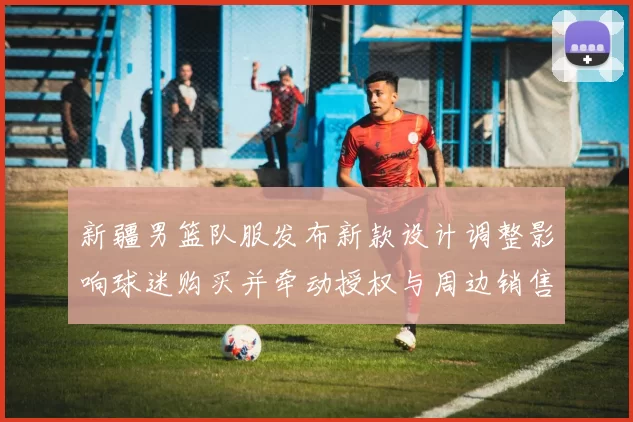 新疆男篮队服发布新款设计调整影响球迷购买并牵动授权与周边销售