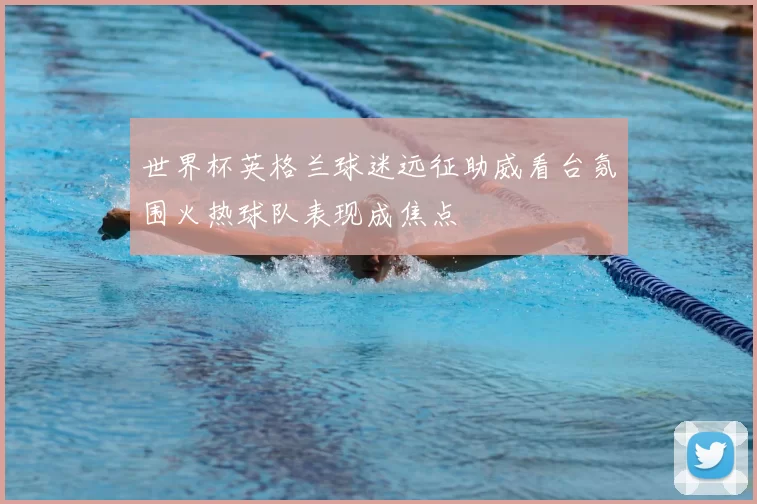 世界杯英格兰球迷远征助威看台氛围火热球队表现成焦点