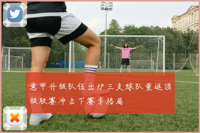 意甲升级队伍出炉三支球队重返顶级联赛冲击下赛季格局