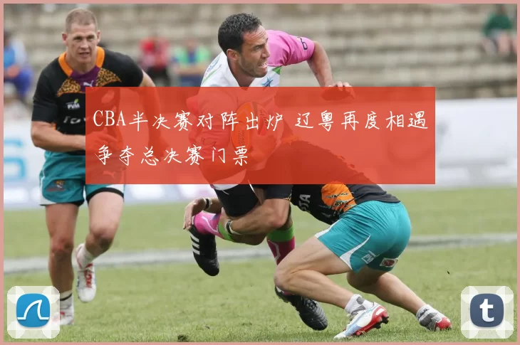CBA半决赛对阵出炉 辽粤再度相遇争夺总决赛门票