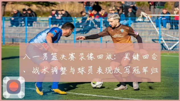 八一男篮决赛录像回放：关键回合、战术调整与球员表现改写冠军归属