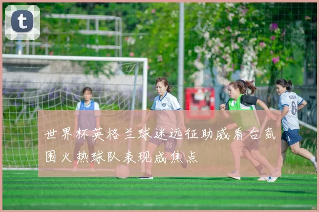 世界杯英格兰球迷远征助威看台氛围火热球队表现成焦点