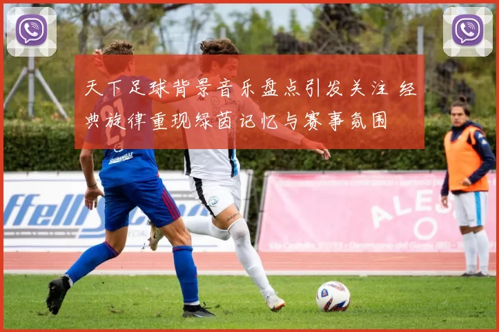 天下足球背景音乐盘点引发关注 经典旋律重现绿茵记忆与赛事氛围