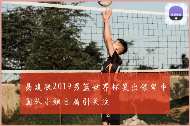 易建联2019男篮世界杯复出领军中国队小组出局引关注
